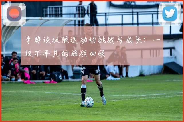 李静谈极限运动的挑战与成长：一段不平凡的旅程回顾