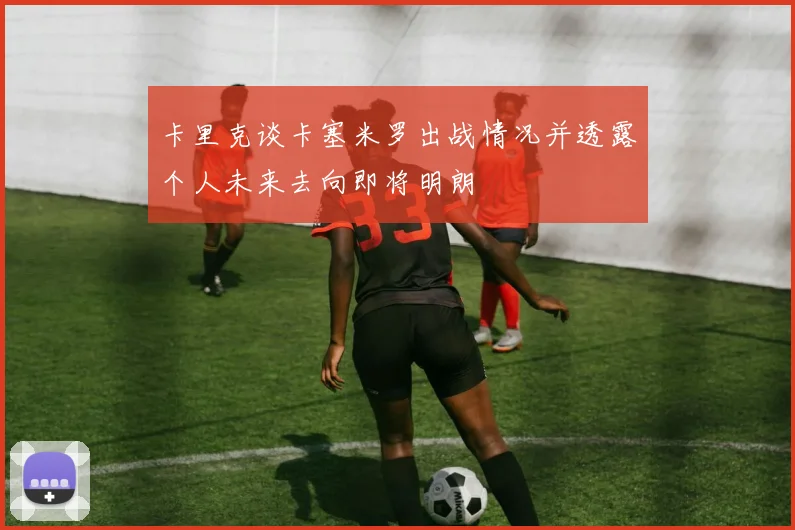 卡里克谈卡塞米罗出战情况并透露个人未来去向即将明朗