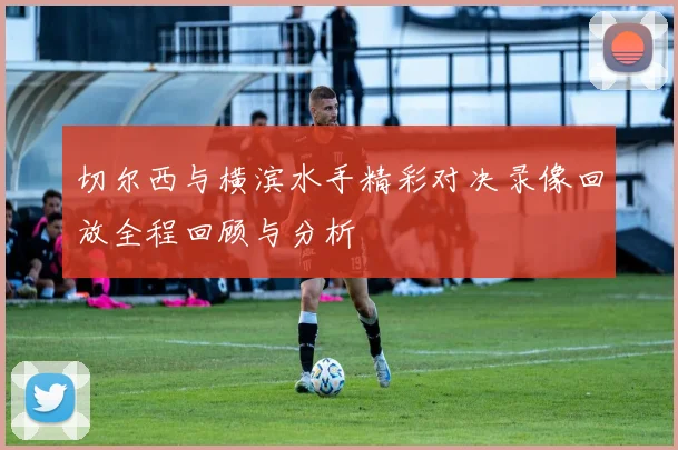 切尔西与横滨水手精彩对决录像回放全程回顾与分析