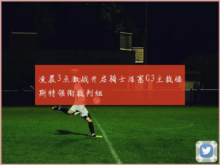 凌晨3点激战开启骑士活塞G3主裁福斯特领衔裁判组